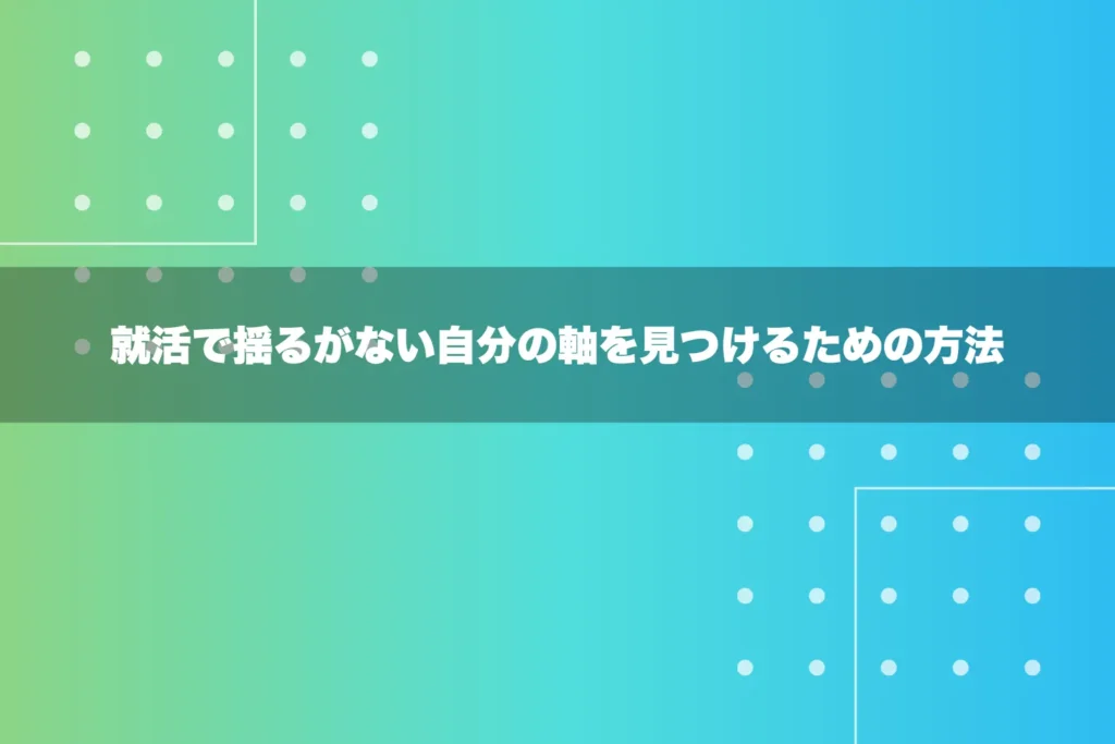 就活で揺るがない自分の軸を見つけるための方法
