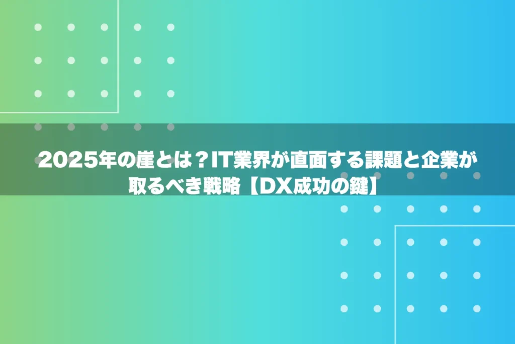 2025年の崖とは？IT業界が直面する課題と企業が取るべき戦略【DX成功の鍵】